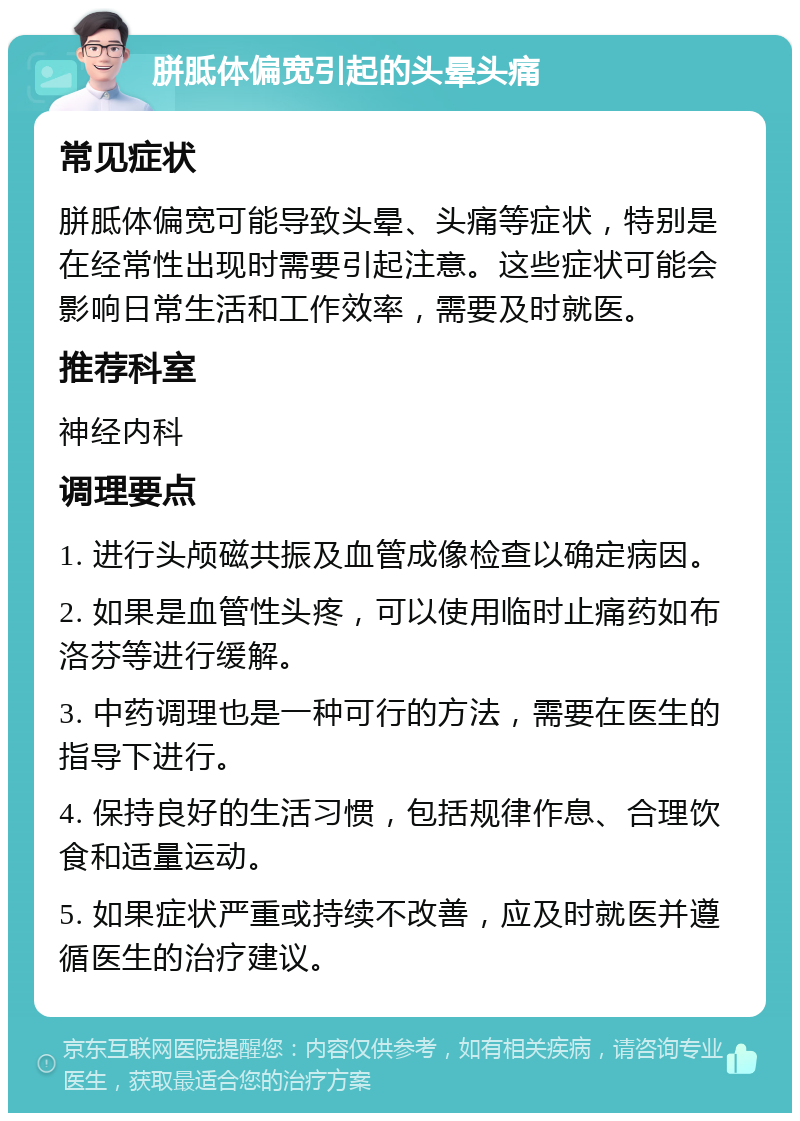 胼胝体偏宽引起的头晕头痛 常见症状 胼胝体偏宽可能导致头晕、头痛等症状，特别是在经常性出现时需要引起注意。这些症状可能会影响日常生活和工作效率，需要及时就医。 推荐科室 神经内科 调理要点 1. 进行头颅磁共振及血管成像检查以确定病因。 2. 如果是血管性头疼，可以使用临时止痛药如布洛芬等进行缓解。 3. 中药调理也是一种可行的方法，需要在医生的指导下进行。 4. 保持良好的生活习惯，包括规律作息、合理饮食和适量运动。 5. 如果症状严重或持续不改善，应及时就医并遵循医生的治疗建议。