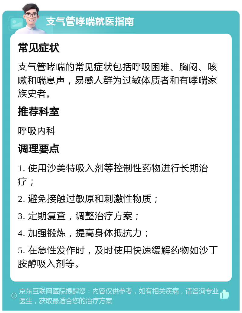 支气管哮喘就医指南 常见症状 支气管哮喘的常见症状包括呼吸困难、胸闷、咳嗽和喘息声，易感人群为过敏体质者和有哮喘家族史者。 推荐科室 呼吸内科 调理要点 1. 使用沙美特吸入剂等控制性药物进行长期治疗； 2. 避免接触过敏原和刺激性物质； 3. 定期复查，调整治疗方案； 4. 加强锻炼，提高身体抵抗力； 5. 在急性发作时，及时使用快速缓解药物如沙丁胺醇吸入剂等。