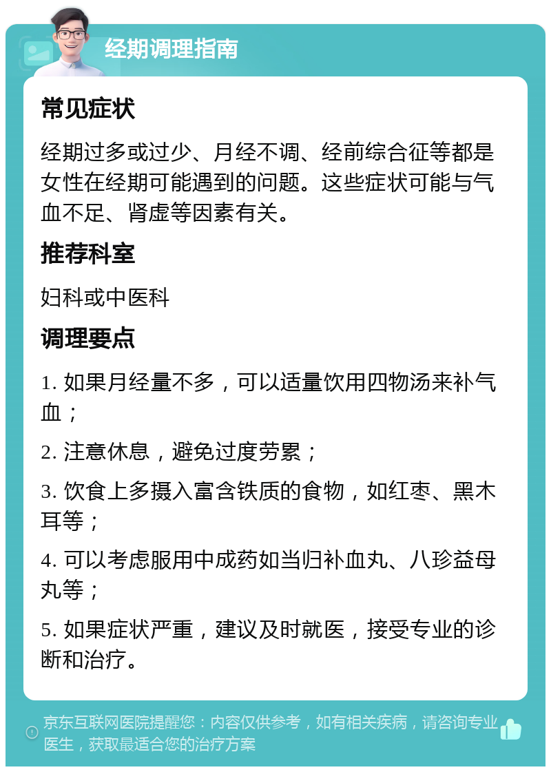 经期调理指南 常见症状 经期过多或过少、月经不调、经前综合征等都是女性在经期可能遇到的问题。这些症状可能与气血不足、肾虚等因素有关。 推荐科室 妇科或中医科 调理要点 1. 如果月经量不多，可以适量饮用四物汤来补气血； 2. 注意休息，避免过度劳累； 3. 饮食上多摄入富含铁质的食物，如红枣、黑木耳等； 4. 可以考虑服用中成药如当归补血丸、八珍益母丸等； 5. 如果症状严重，建议及时就医，接受专业的诊断和治疗。