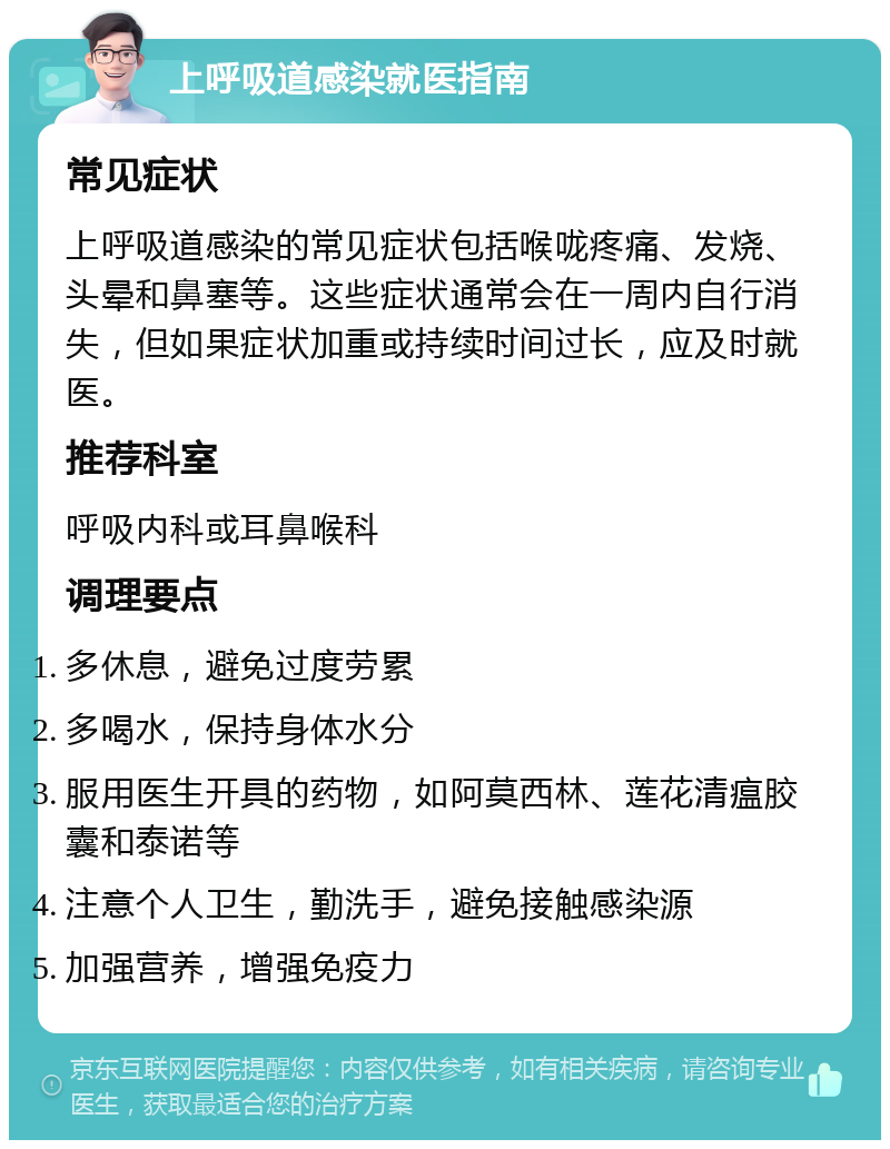 上呼吸道感染就医指南 常见症状 上呼吸道感染的常见症状包括喉咙疼痛、发烧、头晕和鼻塞等。这些症状通常会在一周内自行消失，但如果症状加重或持续时间过长，应及时就医。 推荐科室 呼吸内科或耳鼻喉科 调理要点 多休息，避免过度劳累 多喝水，保持身体水分 服用医生开具的药物，如阿莫西林、莲花清瘟胶囊和泰诺等 注意个人卫生，勤洗手，避免接触感染源 加强营养，增强免疫力