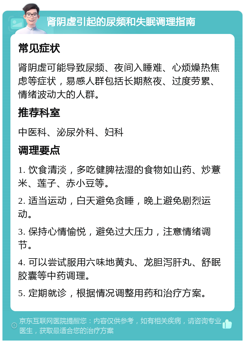 肾阴虚引起的尿频和失眠调理指南 常见症状 肾阴虚可能导致尿频、夜间入睡难、心烦燥热焦虑等症状，易感人群包括长期熬夜、过度劳累、情绪波动大的人群。 推荐科室 中医科、泌尿外科、妇科 调理要点 1. 饮食清淡，多吃健脾祛湿的食物如山药、炒薏米、莲子、赤小豆等。 2. 适当运动，白天避免贪睡，晚上避免剧烈运动。 3. 保持心情愉悦，避免过大压力，注意情绪调节。 4. 可以尝试服用六味地黄丸、龙胆泻肝丸、舒眠胶囊等中药调理。 5. 定期就诊，根据情况调整用药和治疗方案。