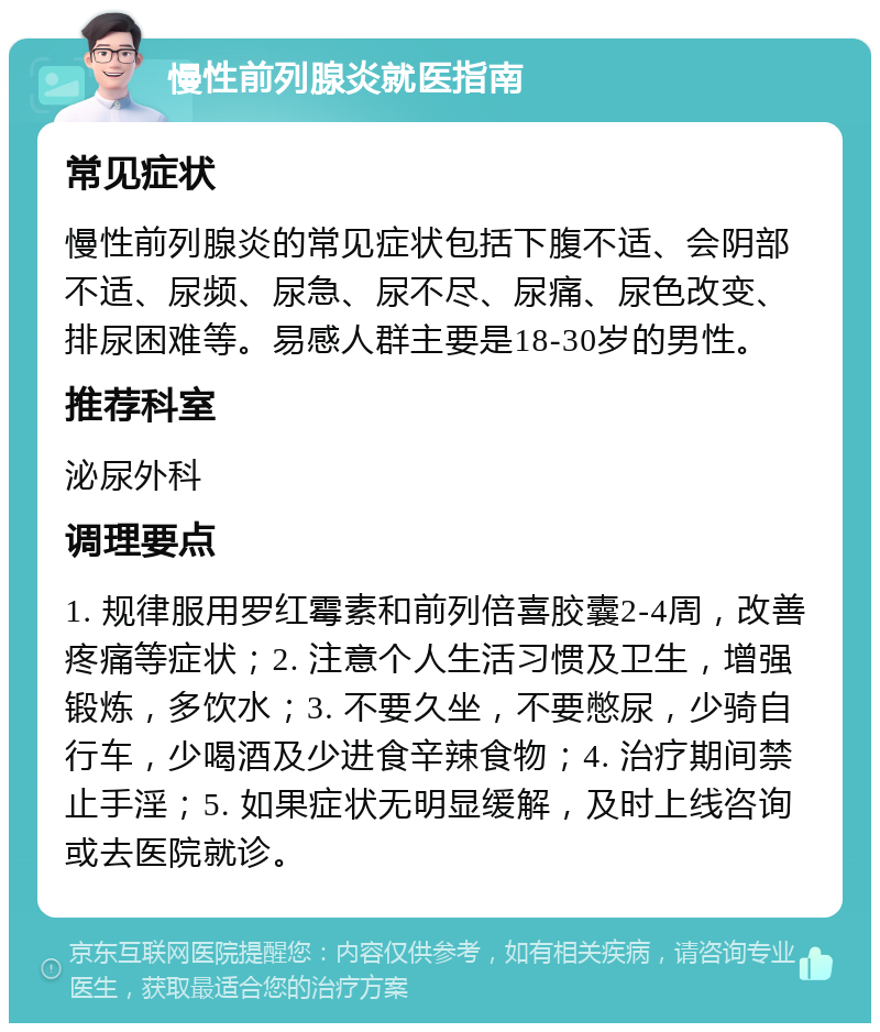 慢性前列腺炎就医指南 常见症状 慢性前列腺炎的常见症状包括下腹不适、会阴部不适、尿频、尿急、尿不尽、尿痛、尿色改变、排尿困难等。易感人群主要是18-30岁的男性。 推荐科室 泌尿外科 调理要点 1. 规律服用罗红霉素和前列倍喜胶囊2-4周，改善疼痛等症状；2. 注意个人生活习惯及卫生，增强锻炼，多饮水；3. 不要久坐，不要憋尿，少骑自行车，少喝酒及少进食辛辣食物；4. 治疗期间禁止手淫；5. 如果症状无明显缓解，及时上线咨询或去医院就诊。