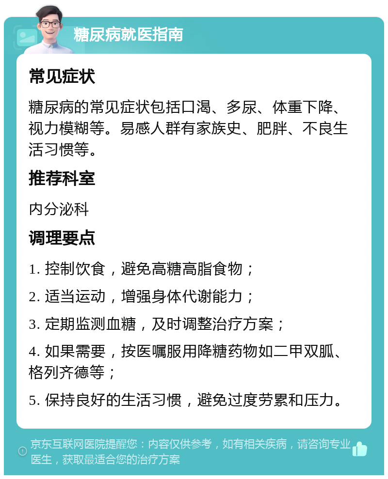 糖尿病就医指南 常见症状 糖尿病的常见症状包括口渴、多尿、体重下降、视力模糊等。易感人群有家族史、肥胖、不良生活习惯等。 推荐科室 内分泌科 调理要点 1. 控制饮食，避免高糖高脂食物； 2. 适当运动，增强身体代谢能力； 3. 定期监测血糖，及时调整治疗方案； 4. 如果需要，按医嘱服用降糖药物如二甲双胍、格列齐德等； 5. 保持良好的生活习惯，避免过度劳累和压力。