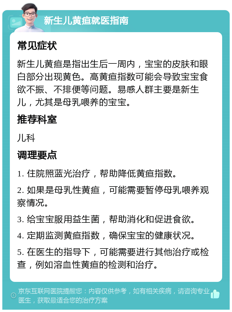 新生儿黄疸就医指南 常见症状 新生儿黄疸是指出生后一周内，宝宝的皮肤和眼白部分出现黄色。高黄疸指数可能会导致宝宝食欲不振、不排便等问题。易感人群主要是新生儿，尤其是母乳喂养的宝宝。 推荐科室 儿科 调理要点 1. 住院照蓝光治疗，帮助降低黄疸指数。 2. 如果是母乳性黄疸，可能需要暂停母乳喂养观察情况。 3. 给宝宝服用益生菌，帮助消化和促进食欲。 4. 定期监测黄疸指数，确保宝宝的健康状况。 5. 在医生的指导下，可能需要进行其他治疗或检查，例如溶血性黄疸的检测和治疗。