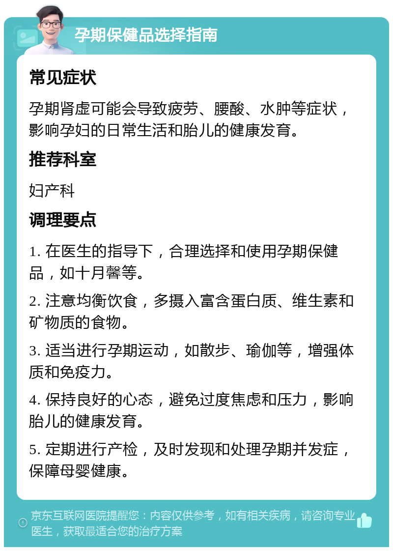 孕期保健品选择指南 常见症状 孕期肾虚可能会导致疲劳、腰酸、水肿等症状，影响孕妇的日常生活和胎儿的健康发育。 推荐科室 妇产科 调理要点 1. 在医生的指导下，合理选择和使用孕期保健品，如十月馨等。 2. 注意均衡饮食，多摄入富含蛋白质、维生素和矿物质的食物。 3. 适当进行孕期运动，如散步、瑜伽等，增强体质和免疫力。 4. 保持良好的心态，避免过度焦虑和压力，影响胎儿的健康发育。 5. 定期进行产检，及时发现和处理孕期并发症，保障母婴健康。