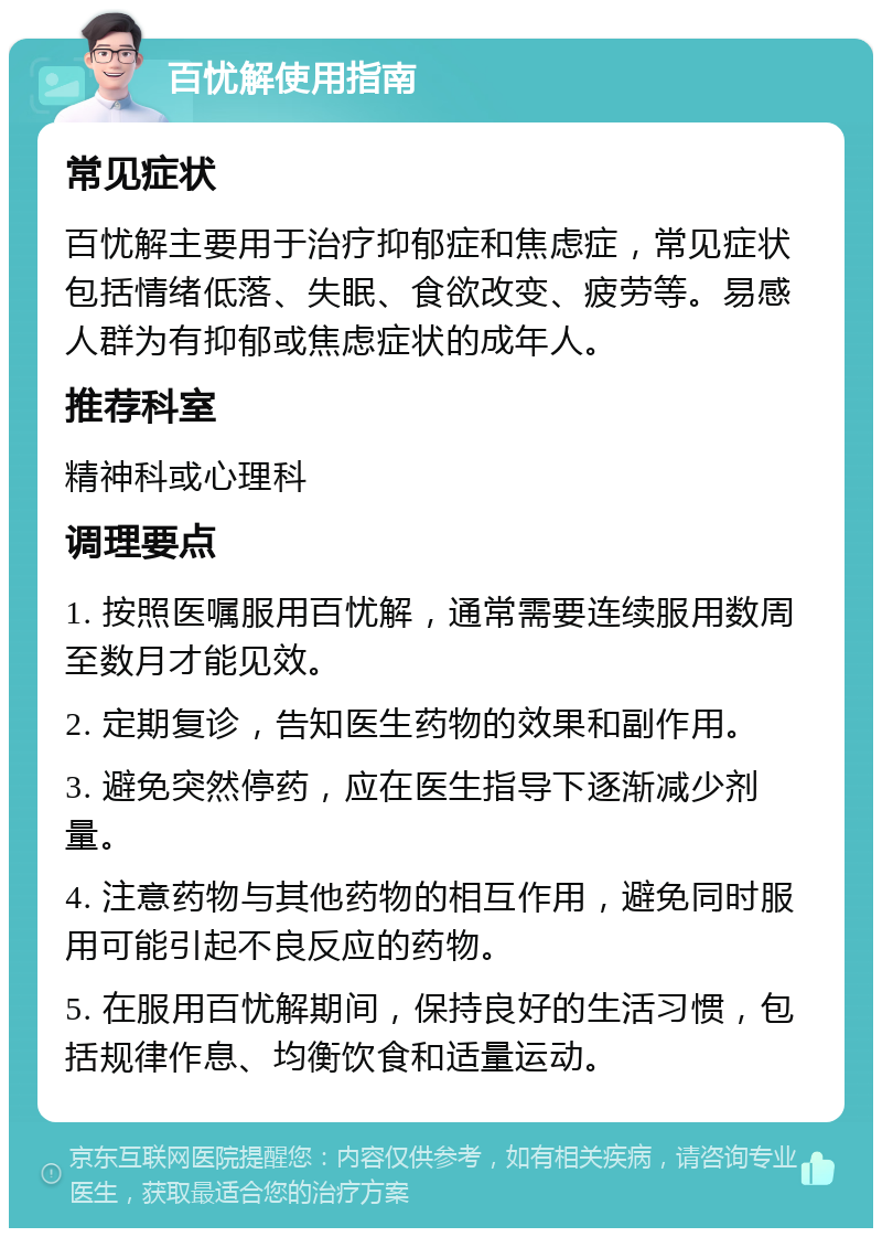 百忧解使用指南 常见症状 百忧解主要用于治疗抑郁症和焦虑症，常见症状包括情绪低落、失眠、食欲改变、疲劳等。易感人群为有抑郁或焦虑症状的成年人。 推荐科室 精神科或心理科 调理要点 1. 按照医嘱服用百忧解，通常需要连续服用数周至数月才能见效。 2. 定期复诊，告知医生药物的效果和副作用。 3. 避免突然停药，应在医生指导下逐渐减少剂量。 4. 注意药物与其他药物的相互作用，避免同时服用可能引起不良反应的药物。 5. 在服用百忧解期间，保持良好的生活习惯，包括规律作息、均衡饮食和适量运动。