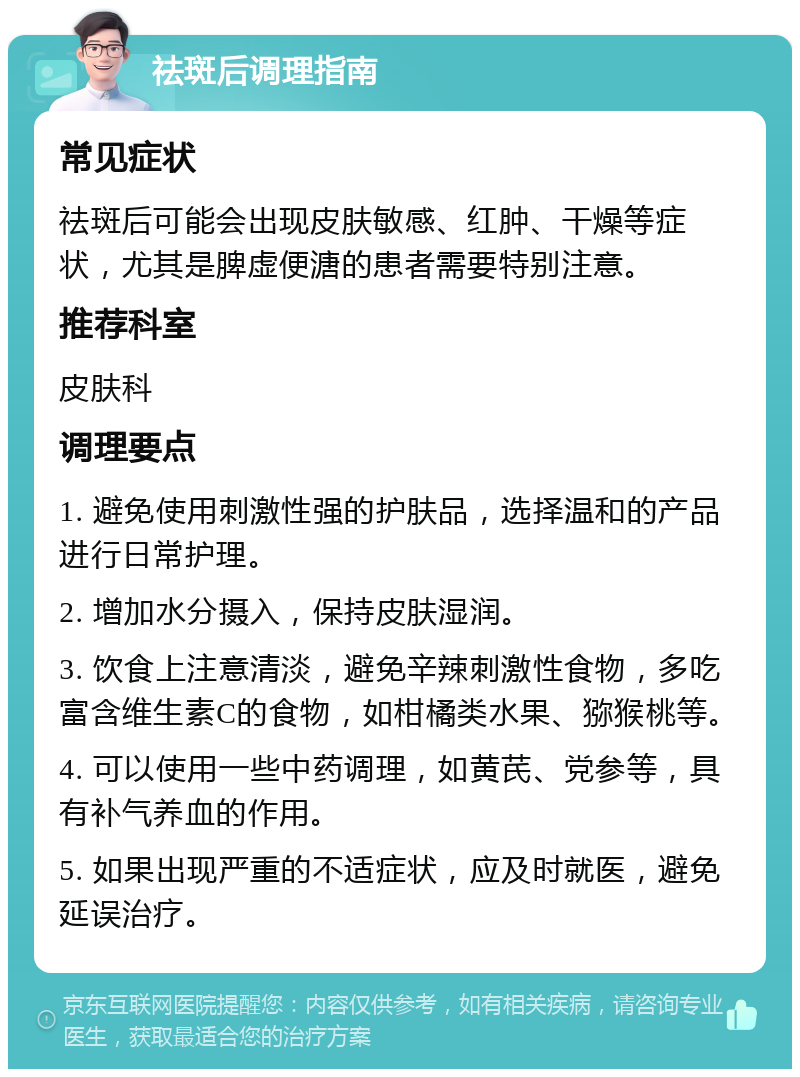 祛斑后调理指南 常见症状 祛斑后可能会出现皮肤敏感、红肿、干燥等症状，尤其是脾虚便溏的患者需要特别注意。 推荐科室 皮肤科 调理要点 1. 避免使用刺激性强的护肤品，选择温和的产品进行日常护理。 2. 增加水分摄入，保持皮肤湿润。 3. 饮食上注意清淡，避免辛辣刺激性食物，多吃富含维生素C的食物，如柑橘类水果、猕猴桃等。 4. 可以使用一些中药调理，如黄芪、党参等，具有补气养血的作用。 5. 如果出现严重的不适症状，应及时就医，避免延误治疗。