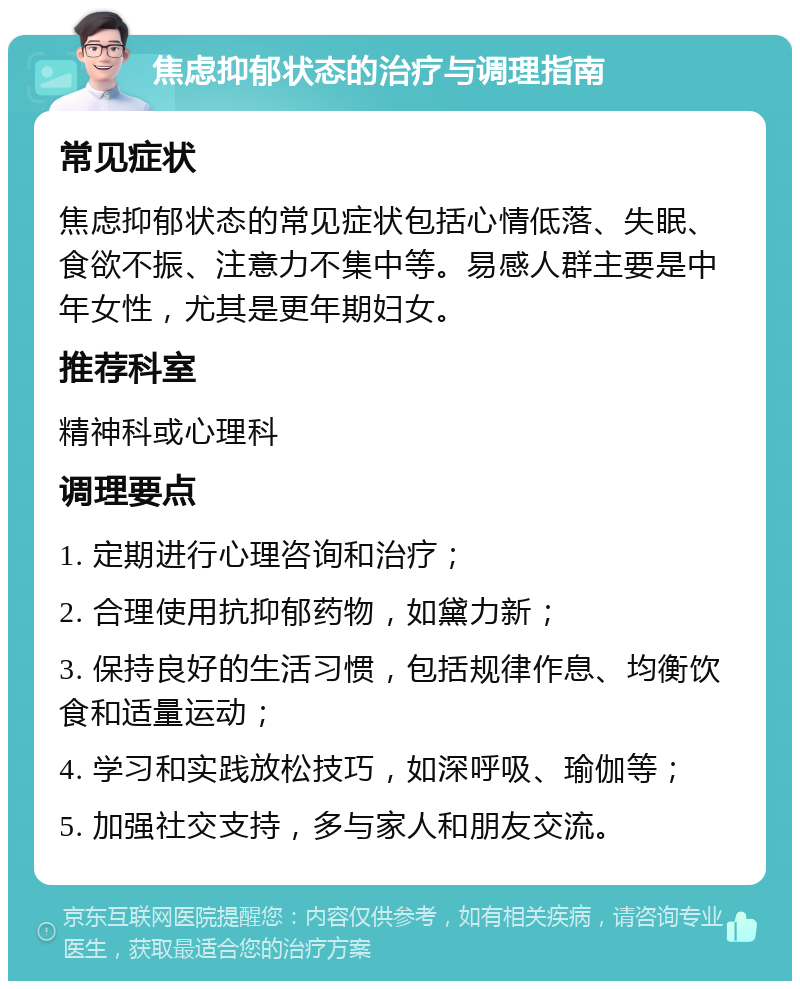 焦虑抑郁状态的治疗与调理指南 常见症状 焦虑抑郁状态的常见症状包括心情低落、失眠、食欲不振、注意力不集中等。易感人群主要是中年女性，尤其是更年期妇女。 推荐科室 精神科或心理科 调理要点 1. 定期进行心理咨询和治疗； 2. 合理使用抗抑郁药物，如黛力新； 3. 保持良好的生活习惯，包括规律作息、均衡饮食和适量运动； 4. 学习和实践放松技巧，如深呼吸、瑜伽等； 5. 加强社交支持，多与家人和朋友交流。