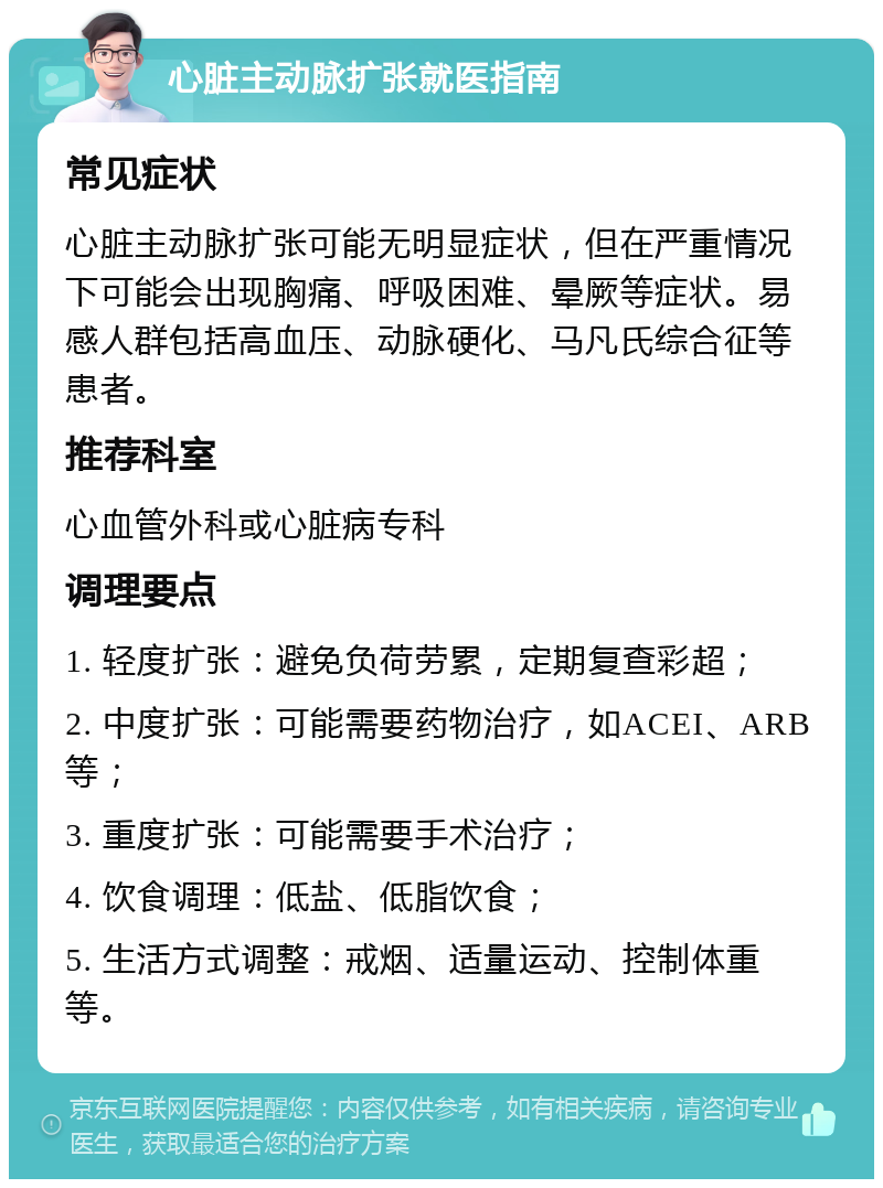 心脏主动脉扩张就医指南 常见症状 心脏主动脉扩张可能无明显症状，但在严重情况下可能会出现胸痛、呼吸困难、晕厥等症状。易感人群包括高血压、动脉硬化、马凡氏综合征等患者。 推荐科室 心血管外科或心脏病专科 调理要点 1. 轻度扩张：避免负荷劳累，定期复查彩超； 2. 中度扩张：可能需要药物治疗，如ACEI、ARB等； 3. 重度扩张：可能需要手术治疗； 4. 饮食调理：低盐、低脂饮食； 5. 生活方式调整：戒烟、适量运动、控制体重等。