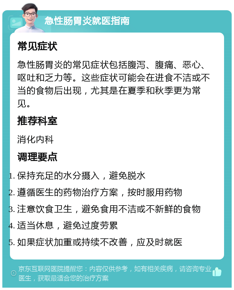 急性肠胃炎就医指南 常见症状 急性肠胃炎的常见症状包括腹泻、腹痛、恶心、呕吐和乏力等。这些症状可能会在进食不洁或不当的食物后出现，尤其是在夏季和秋季更为常见。 推荐科室 消化内科 调理要点 保持充足的水分摄入，避免脱水 遵循医生的药物治疗方案，按时服用药物 注意饮食卫生，避免食用不洁或不新鲜的食物 适当休息，避免过度劳累 如果症状加重或持续不改善，应及时就医