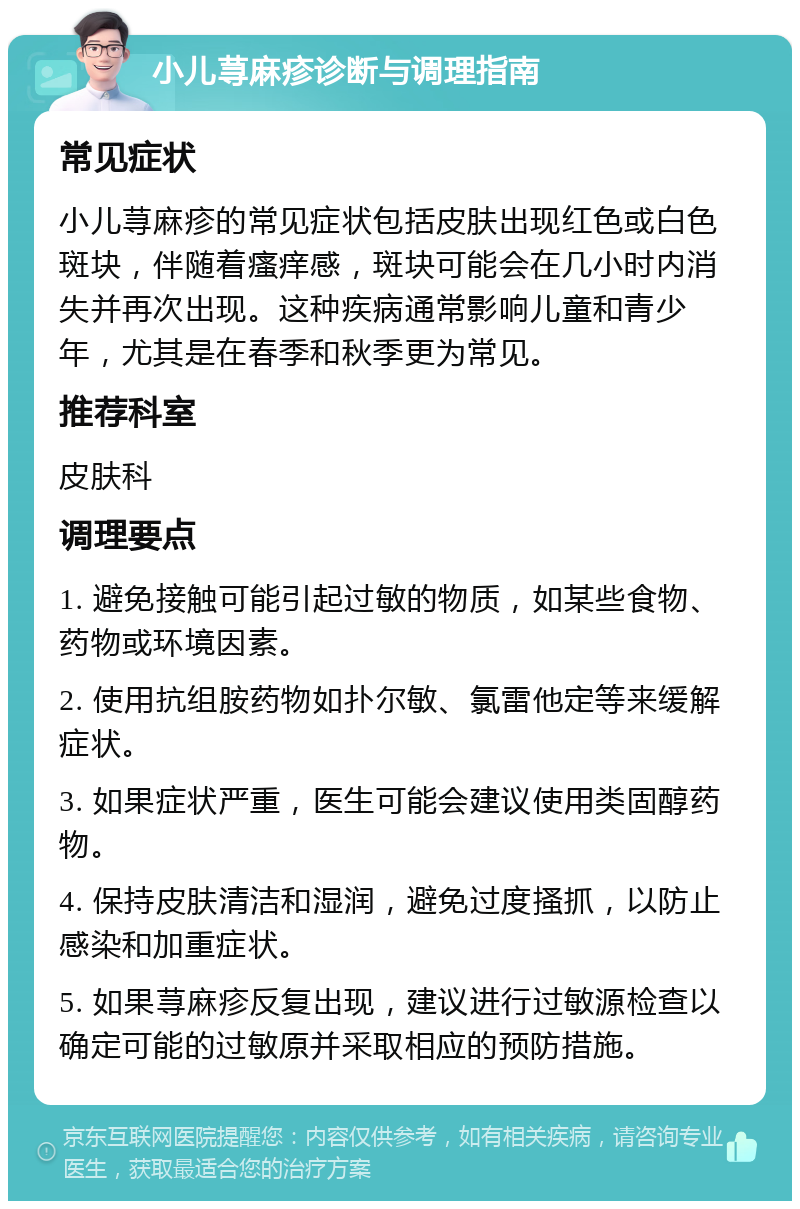 小儿荨麻疹诊断与调理指南 常见症状 小儿荨麻疹的常见症状包括皮肤出现红色或白色斑块，伴随着瘙痒感，斑块可能会在几小时内消失并再次出现。这种疾病通常影响儿童和青少年，尤其是在春季和秋季更为常见。 推荐科室 皮肤科 调理要点 1. 避免接触可能引起过敏的物质，如某些食物、药物或环境因素。 2. 使用抗组胺药物如扑尔敏、氯雷他定等来缓解症状。 3. 如果症状严重，医生可能会建议使用类固醇药物。 4. 保持皮肤清洁和湿润，避免过度搔抓，以防止感染和加重症状。 5. 如果荨麻疹反复出现，建议进行过敏源检查以确定可能的过敏原并采取相应的预防措施。