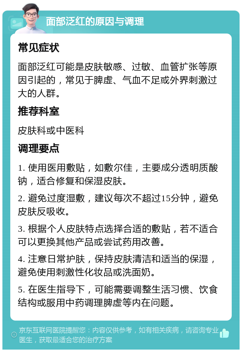 面部泛红的原因与调理 常见症状 面部泛红可能是皮肤敏感、过敏、血管扩张等原因引起的，常见于脾虚、气血不足或外界刺激过大的人群。 推荐科室 皮肤科或中医科 调理要点 1. 使用医用敷贴，如敷尔佳，主要成分透明质酸钠，适合修复和保湿皮肤。 2. 避免过度湿敷，建议每次不超过15分钟，避免皮肤反吸收。 3. 根据个人皮肤特点选择合适的敷贴，若不适合可以更换其他产品或尝试药用改善。 4. 注意日常护肤，保持皮肤清洁和适当的保湿，避免使用刺激性化妆品或洗面奶。 5. 在医生指导下，可能需要调整生活习惯、饮食结构或服用中药调理脾虚等内在问题。