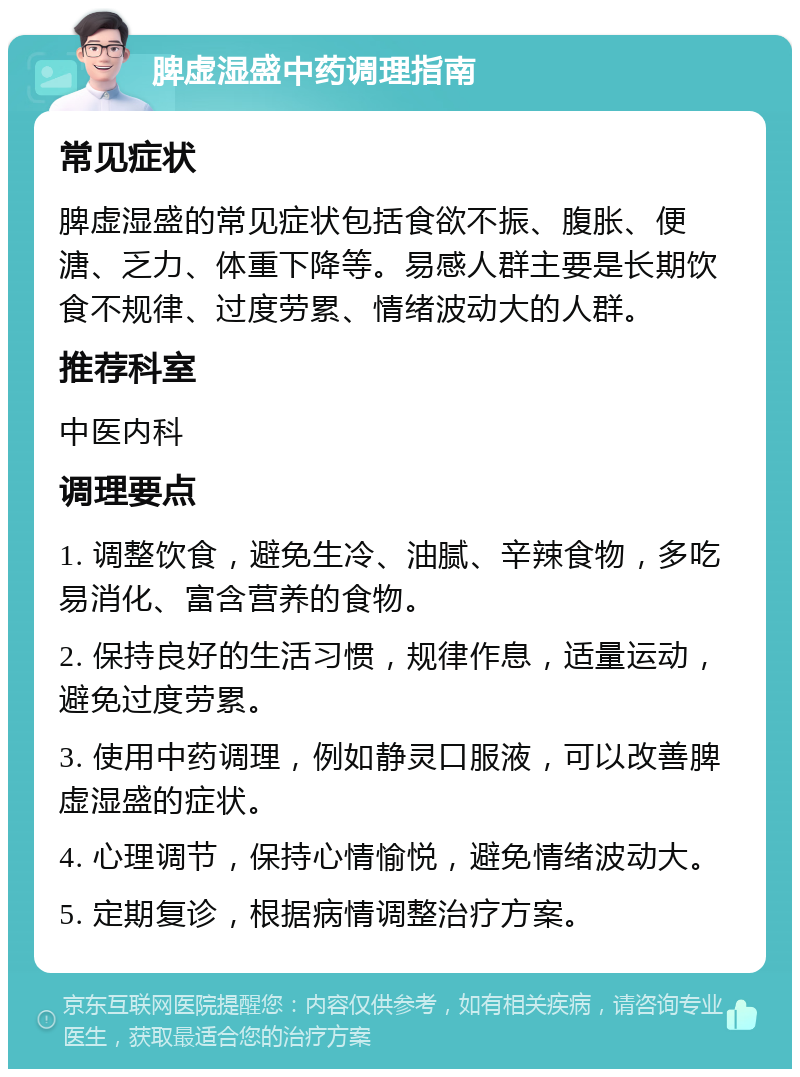 脾虚湿盛中药调理指南 常见症状 脾虚湿盛的常见症状包括食欲不振、腹胀、便溏、乏力、体重下降等。易感人群主要是长期饮食不规律、过度劳累、情绪波动大的人群。 推荐科室 中医内科 调理要点 1. 调整饮食，避免生冷、油腻、辛辣食物，多吃易消化、富含营养的食物。 2. 保持良好的生活习惯，规律作息，适量运动，避免过度劳累。 3. 使用中药调理，例如静灵口服液，可以改善脾虚湿盛的症状。 4. 心理调节，保持心情愉悦，避免情绪波动大。 5. 定期复诊，根据病情调整治疗方案。