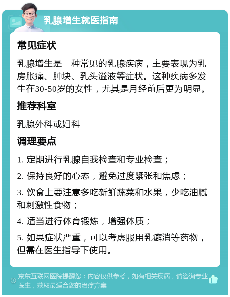 乳腺增生就医指南 常见症状 乳腺增生是一种常见的乳腺疾病，主要表现为乳房胀痛、肿块、乳头溢液等症状。这种疾病多发生在30-50岁的女性，尤其是月经前后更为明显。 推荐科室 乳腺外科或妇科 调理要点 1. 定期进行乳腺自我检查和专业检查； 2. 保持良好的心态，避免过度紧张和焦虑； 3. 饮食上要注意多吃新鲜蔬菜和水果，少吃油腻和刺激性食物； 4. 适当进行体育锻炼，增强体质； 5. 如果症状严重，可以考虑服用乳癖消等药物，但需在医生指导下使用。