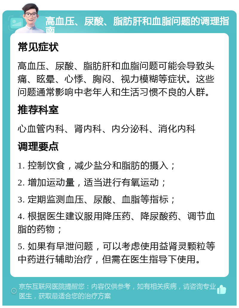 高血压、尿酸、脂肪肝和血脂问题的调理指南 常见症状 高血压、尿酸、脂肪肝和血脂问题可能会导致头痛、眩晕、心悸、胸闷、视力模糊等症状。这些问题通常影响中老年人和生活习惯不良的人群。 推荐科室 心血管内科、肾内科、内分泌科、消化内科 调理要点 1. 控制饮食，减少盐分和脂肪的摄入； 2. 增加运动量，适当进行有氧运动； 3. 定期监测血压、尿酸、血脂等指标； 4. 根据医生建议服用降压药、降尿酸药、调节血脂的药物； 5. 如果有早泄问题，可以考虑使用益肾灵颗粒等中药进行辅助治疗，但需在医生指导下使用。