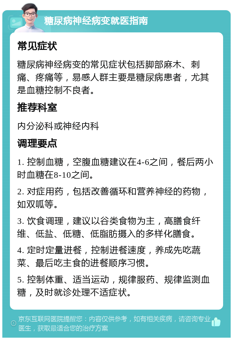 糖尿病神经病变就医指南 常见症状 糖尿病神经病变的常见症状包括脚部麻木、刺痛、疼痛等，易感人群主要是糖尿病患者，尤其是血糖控制不良者。 推荐科室 内分泌科或神经内科 调理要点 1. 控制血糖，空腹血糖建议在4-6之间，餐后两小时血糖在8-10之间。 2. 对症用药，包括改善循环和营养神经的药物，如双呱等。 3. 饮食调理，建议以谷类食物为主，高膳食纤维、低盐、低糖、低脂肪摄入的多样化膳食。 4. 定时定量进餐，控制进餐速度，养成先吃蔬菜、最后吃主食的进餐顺序习惯。 5. 控制体重、适当运动，规律服药、规律监测血糖，及时就诊处理不适症状。