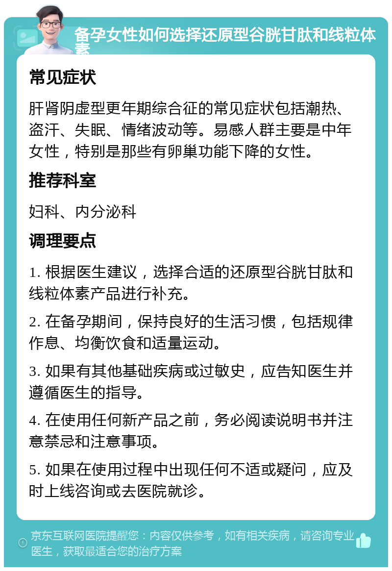 备孕女性如何选择还原型谷胱甘肽和线粒体素 常见症状 肝肾阴虚型更年期综合征的常见症状包括潮热、盗汗、失眠、情绪波动等。易感人群主要是中年女性，特别是那些有卵巢功能下降的女性。 推荐科室 妇科、内分泌科 调理要点 1. 根据医生建议，选择合适的还原型谷胱甘肽和线粒体素产品进行补充。 2. 在备孕期间，保持良好的生活习惯，包括规律作息、均衡饮食和适量运动。 3. 如果有其他基础疾病或过敏史，应告知医生并遵循医生的指导。 4. 在使用任何新产品之前，务必阅读说明书并注意禁忌和注意事项。 5. 如果在使用过程中出现任何不适或疑问，应及时上线咨询或去医院就诊。