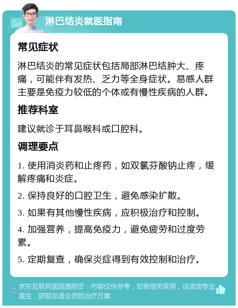 淋巴结炎就医指南 常见症状 淋巴结炎的常见症状包括局部淋巴结肿大、疼痛，可能伴有发热、乏力等全身症状。易感人群主要是免疫力较低的个体或有慢性疾病的人群。 推荐科室 建议就诊于耳鼻喉科或口腔科。 调理要点 1. 使用消炎药和止疼药，如双氯芬酸钠止疼，缓解疼痛和炎症。 2. 保持良好的口腔卫生，避免感染扩散。 3. 如果有其他慢性疾病，应积极治疗和控制。 4. 加强营养，提高免疫力，避免疲劳和过度劳累。 5. 定期复查，确保炎症得到有效控制和治疗。