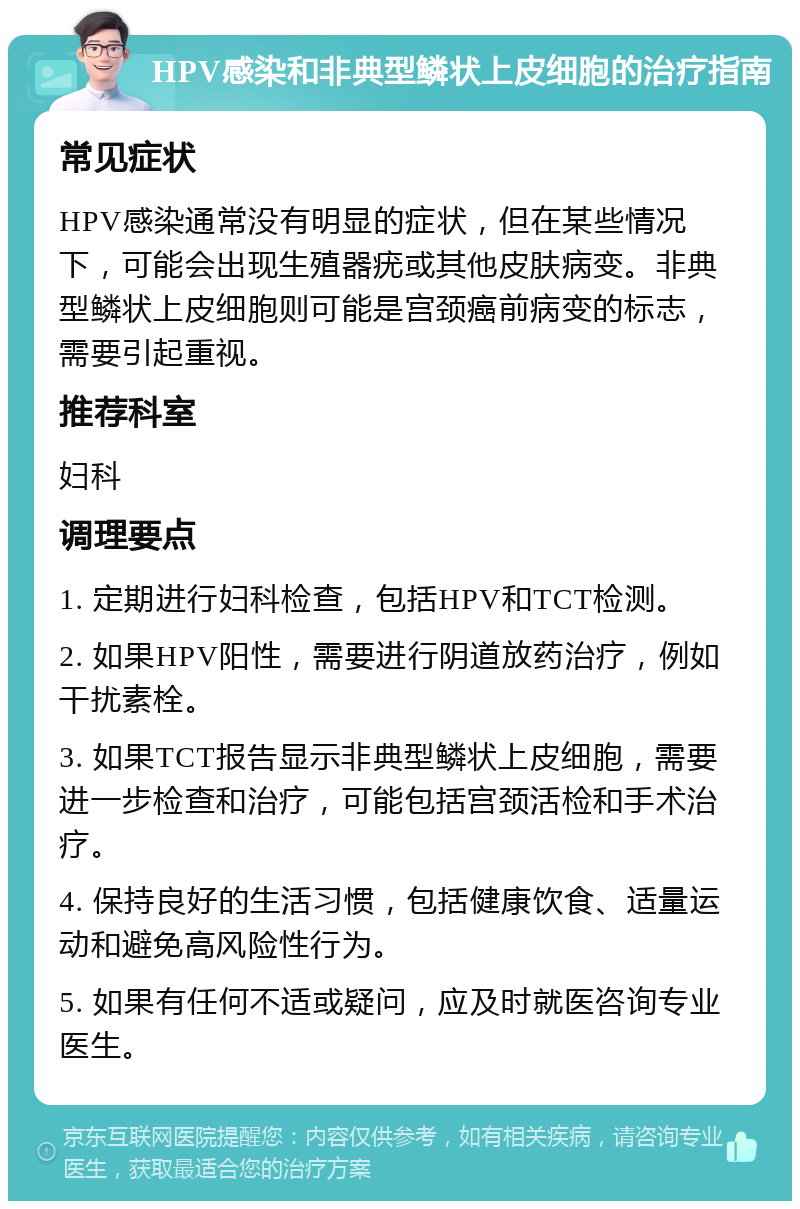 HPV感染和非典型鳞状上皮细胞的治疗指南 常见症状 HPV感染通常没有明显的症状，但在某些情况下，可能会出现生殖器疣或其他皮肤病变。非典型鳞状上皮细胞则可能是宫颈癌前病变的标志，需要引起重视。 推荐科室 妇科 调理要点 1. 定期进行妇科检查，包括HPV和TCT检测。 2. 如果HPV阳性，需要进行阴道放药治疗，例如干扰素栓。 3. 如果TCT报告显示非典型鳞状上皮细胞，需要进一步检查和治疗，可能包括宫颈活检和手术治疗。 4. 保持良好的生活习惯，包括健康饮食、适量运动和避免高风险性行为。 5. 如果有任何不适或疑问，应及时就医咨询专业医生。