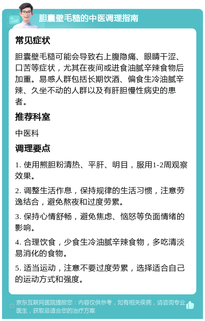 胆囊壁毛糙的中医调理指南 常见症状 胆囊壁毛糙可能会导致右上腹隐痛、眼睛干涩、口苦等症状，尤其在夜间或进食油腻辛辣食物后加重。易感人群包括长期饮酒、偏食生冷油腻辛辣、久坐不动的人群以及有肝胆慢性病史的患者。 推荐科室 中医科 调理要点 1. 使用熊胆粉清热、平肝、明目，服用1-2周观察效果。 2. 调整生活作息，保持规律的生活习惯，注意劳逸结合，避免熬夜和过度劳累。 3. 保持心情舒畅，避免焦虑、恼怒等负面情绪的影响。 4. 合理饮食，少食生冷油腻辛辣食物，多吃清淡易消化的食物。 5. 适当运动，注意不要过度劳累，选择适合自己的运动方式和强度。