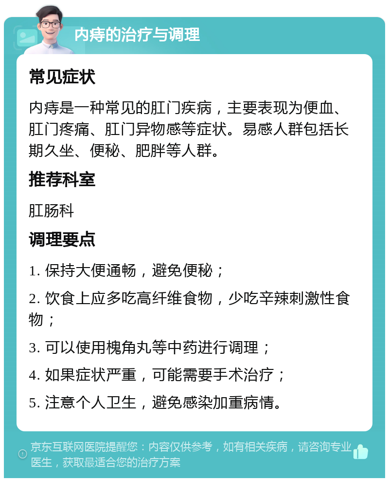 内痔的治疗与调理 常见症状 内痔是一种常见的肛门疾病，主要表现为便血、肛门疼痛、肛门异物感等症状。易感人群包括长期久坐、便秘、肥胖等人群。 推荐科室 肛肠科 调理要点 1. 保持大便通畅，避免便秘； 2. 饮食上应多吃高纤维食物，少吃辛辣刺激性食物； 3. 可以使用槐角丸等中药进行调理； 4. 如果症状严重，可能需要手术治疗； 5. 注意个人卫生，避免感染加重病情。