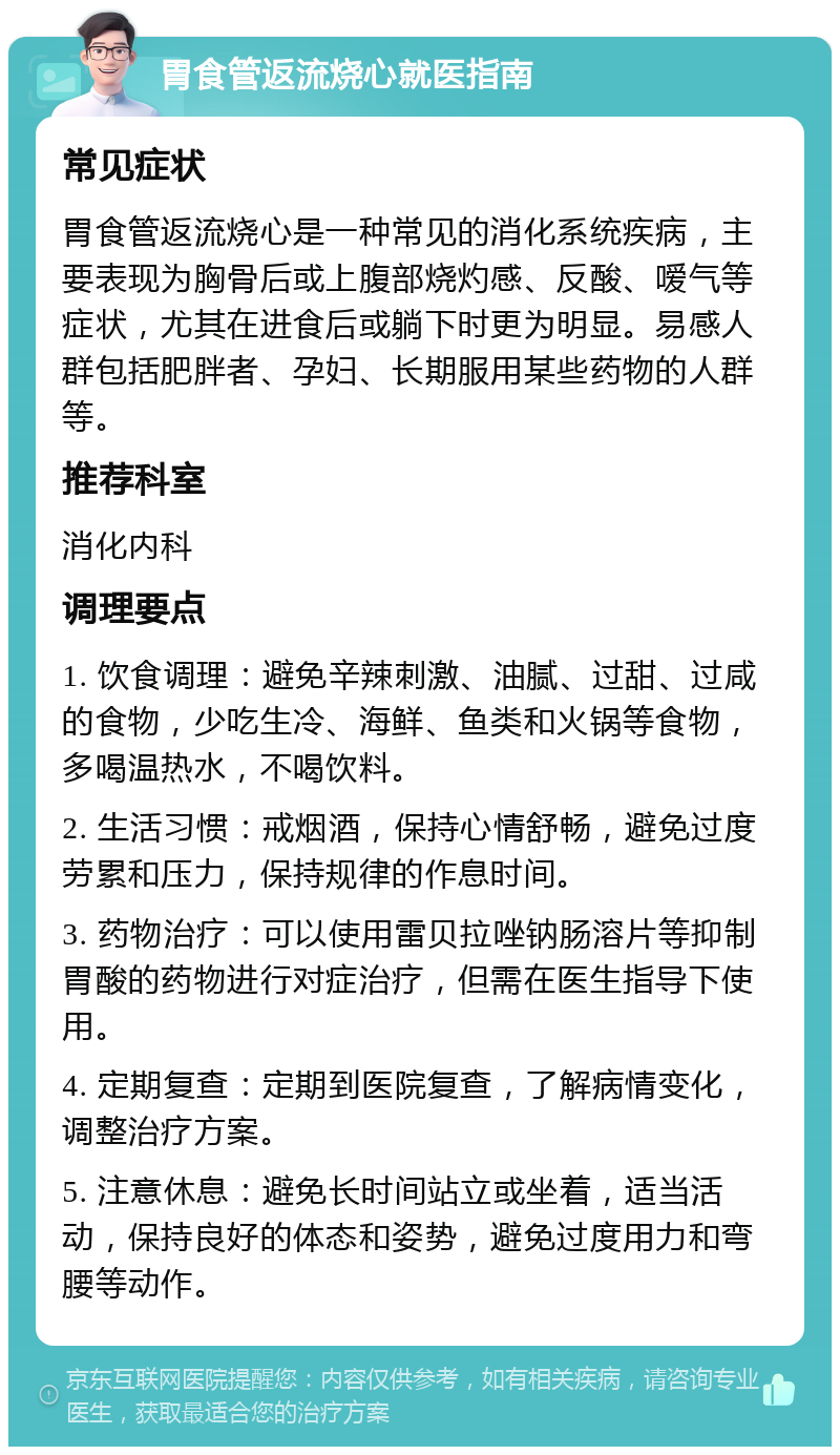 胃食管返流烧心就医指南 常见症状 胃食管返流烧心是一种常见的消化系统疾病，主要表现为胸骨后或上腹部烧灼感、反酸、嗳气等症状，尤其在进食后或躺下时更为明显。易感人群包括肥胖者、孕妇、长期服用某些药物的人群等。 推荐科室 消化内科 调理要点 1. 饮食调理：避免辛辣刺激、油腻、过甜、过咸的食物，少吃生冷、海鲜、鱼类和火锅等食物，多喝温热水，不喝饮料。 2. 生活习惯：戒烟酒，保持心情舒畅，避免过度劳累和压力，保持规律的作息时间。 3. 药物治疗：可以使用雷贝拉唑钠肠溶片等抑制胃酸的药物进行对症治疗，但需在医生指导下使用。 4. 定期复查：定期到医院复查，了解病情变化，调整治疗方案。 5. 注意休息：避免长时间站立或坐着，适当活动，保持良好的体态和姿势，避免过度用力和弯腰等动作。