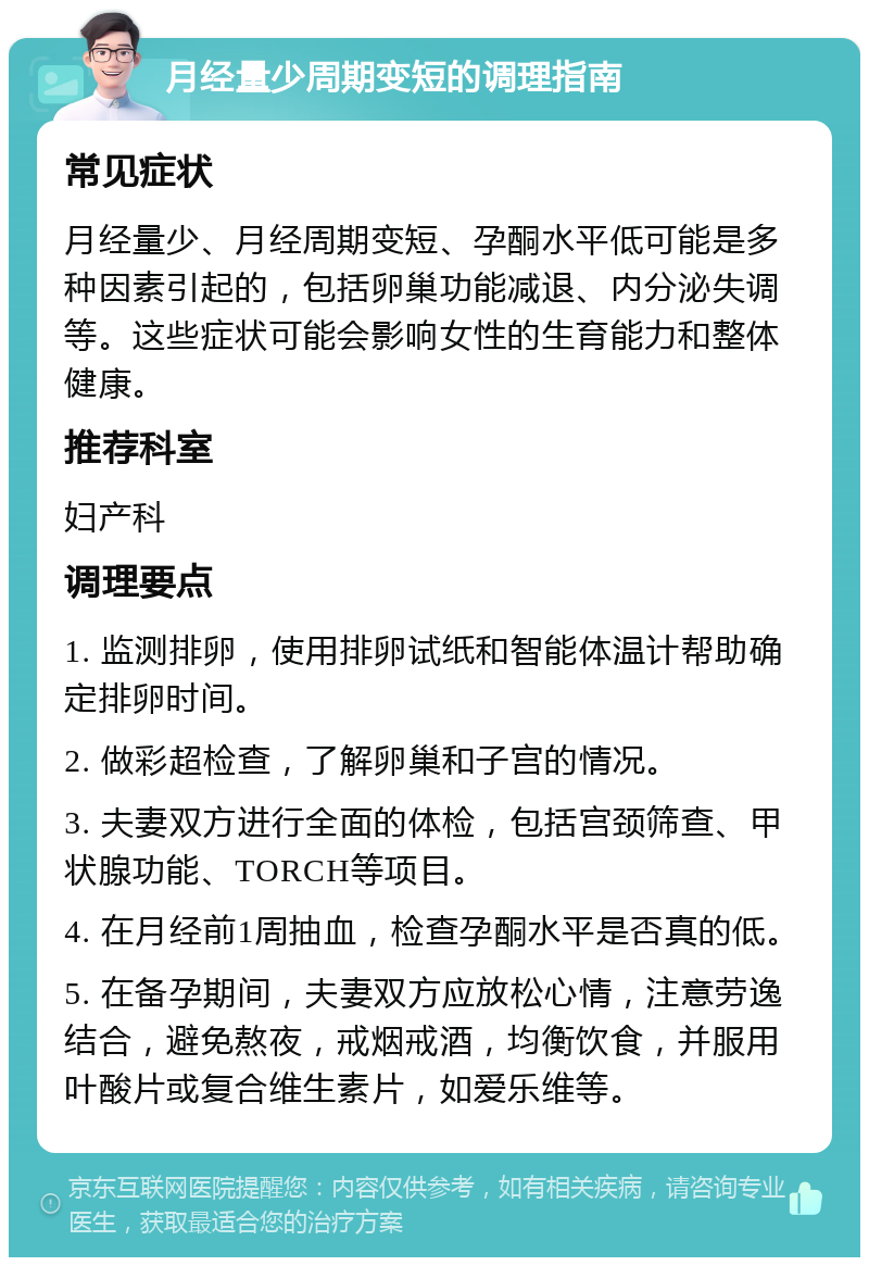 月经量少周期变短的调理指南 常见症状 月经量少、月经周期变短、孕酮水平低可能是多种因素引起的，包括卵巢功能减退、内分泌失调等。这些症状可能会影响女性的生育能力和整体健康。 推荐科室 妇产科 调理要点 1. 监测排卵，使用排卵试纸和智能体温计帮助确定排卵时间。 2. 做彩超检查，了解卵巢和子宫的情况。 3. 夫妻双方进行全面的体检，包括宫颈筛查、甲状腺功能、TORCH等项目。 4. 在月经前1周抽血，检查孕酮水平是否真的低。 5. 在备孕期间，夫妻双方应放松心情，注意劳逸结合，避免熬夜，戒烟戒酒，均衡饮食，并服用叶酸片或复合维生素片，如爱乐维等。