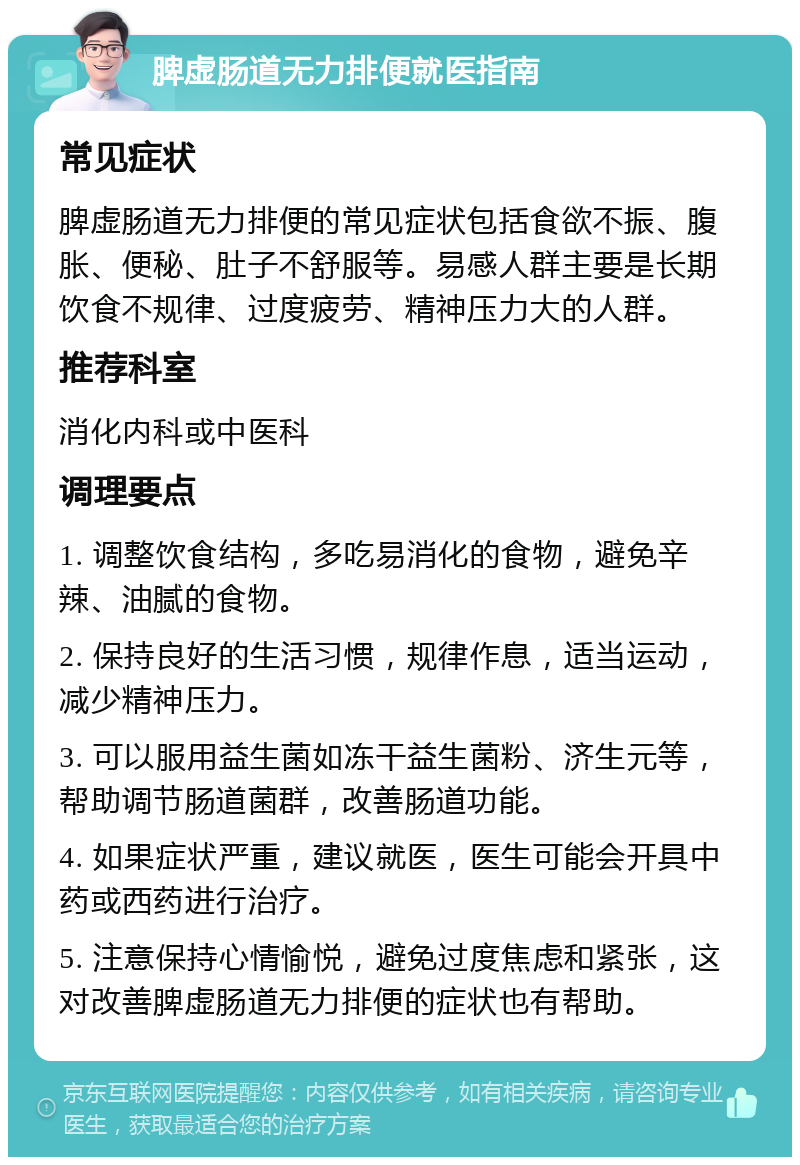 脾虚肠道无力排便就医指南 常见症状 脾虚肠道无力排便的常见症状包括食欲不振、腹胀、便秘、肚子不舒服等。易感人群主要是长期饮食不规律、过度疲劳、精神压力大的人群。 推荐科室 消化内科或中医科 调理要点 1. 调整饮食结构，多吃易消化的食物，避免辛辣、油腻的食物。 2. 保持良好的生活习惯，规律作息，适当运动，减少精神压力。 3. 可以服用益生菌如冻干益生菌粉、济生元等，帮助调节肠道菌群，改善肠道功能。 4. 如果症状严重，建议就医，医生可能会开具中药或西药进行治疗。 5. 注意保持心情愉悦，避免过度焦虑和紧张，这对改善脾虚肠道无力排便的症状也有帮助。