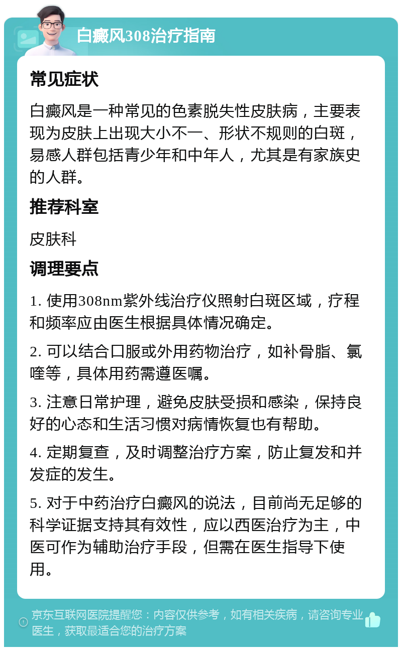 白癜风308治疗指南 常见症状 白癜风是一种常见的色素脱失性皮肤病，主要表现为皮肤上出现大小不一、形状不规则的白斑，易感人群包括青少年和中年人，尤其是有家族史的人群。 推荐科室 皮肤科 调理要点 1. 使用308nm紫外线治疗仪照射白斑区域，疗程和频率应由医生根据具体情况确定。 2. 可以结合口服或外用药物治疗，如补骨脂、氯喹等，具体用药需遵医嘱。 3. 注意日常护理，避免皮肤受损和感染，保持良好的心态和生活习惯对病情恢复也有帮助。 4. 定期复查，及时调整治疗方案，防止复发和并发症的发生。 5. 对于中药治疗白癜风的说法，目前尚无足够的科学证据支持其有效性，应以西医治疗为主，中医可作为辅助治疗手段，但需在医生指导下使用。