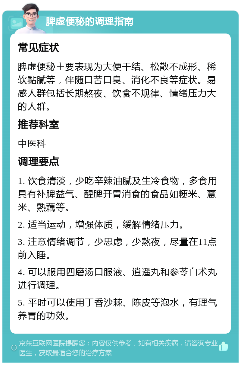 脾虚便秘的调理指南 常见症状 脾虚便秘主要表现为大便干结、松散不成形、稀软黏腻等，伴随口苦口臭、消化不良等症状。易感人群包括长期熬夜、饮食不规律、情绪压力大的人群。 推荐科室 中医科 调理要点 1. 饮食清淡，少吃辛辣油腻及生冷食物，多食用具有补脾益气、醒脾开胃消食的食品如粳米、薏米、熟藕等。 2. 适当运动，增强体质，缓解情绪压力。 3. 注意情绪调节，少思虑，少熬夜，尽量在11点前入睡。 4. 可以服用四磨汤口服液、逍遥丸和参苓白术丸进行调理。 5. 平时可以使用丁香沙棘、陈皮等泡水，有理气养胃的功效。