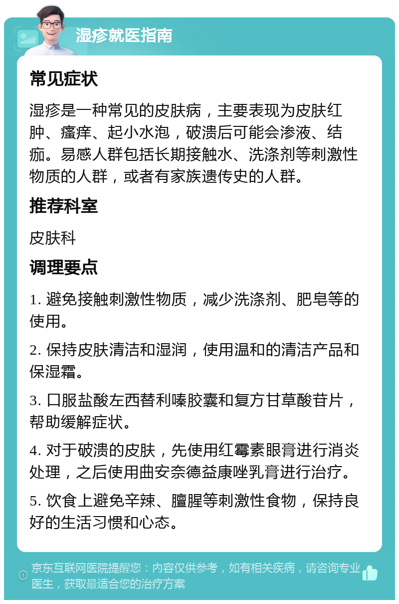 湿疹就医指南 常见症状 湿疹是一种常见的皮肤病，主要表现为皮肤红肿、瘙痒、起小水泡，破溃后可能会渗液、结痂。易感人群包括长期接触水、洗涤剂等刺激性物质的人群，或者有家族遗传史的人群。 推荐科室 皮肤科 调理要点 1. 避免接触刺激性物质，减少洗涤剂、肥皂等的使用。 2. 保持皮肤清洁和湿润，使用温和的清洁产品和保湿霜。 3. 口服盐酸左西替利嗪胶囊和复方甘草酸苷片，帮助缓解症状。 4. 对于破溃的皮肤，先使用红霉素眼膏进行消炎处理，之后使用曲安奈德益康唑乳膏进行治疗。 5. 饮食上避免辛辣、膻腥等刺激性食物，保持良好的生活习惯和心态。