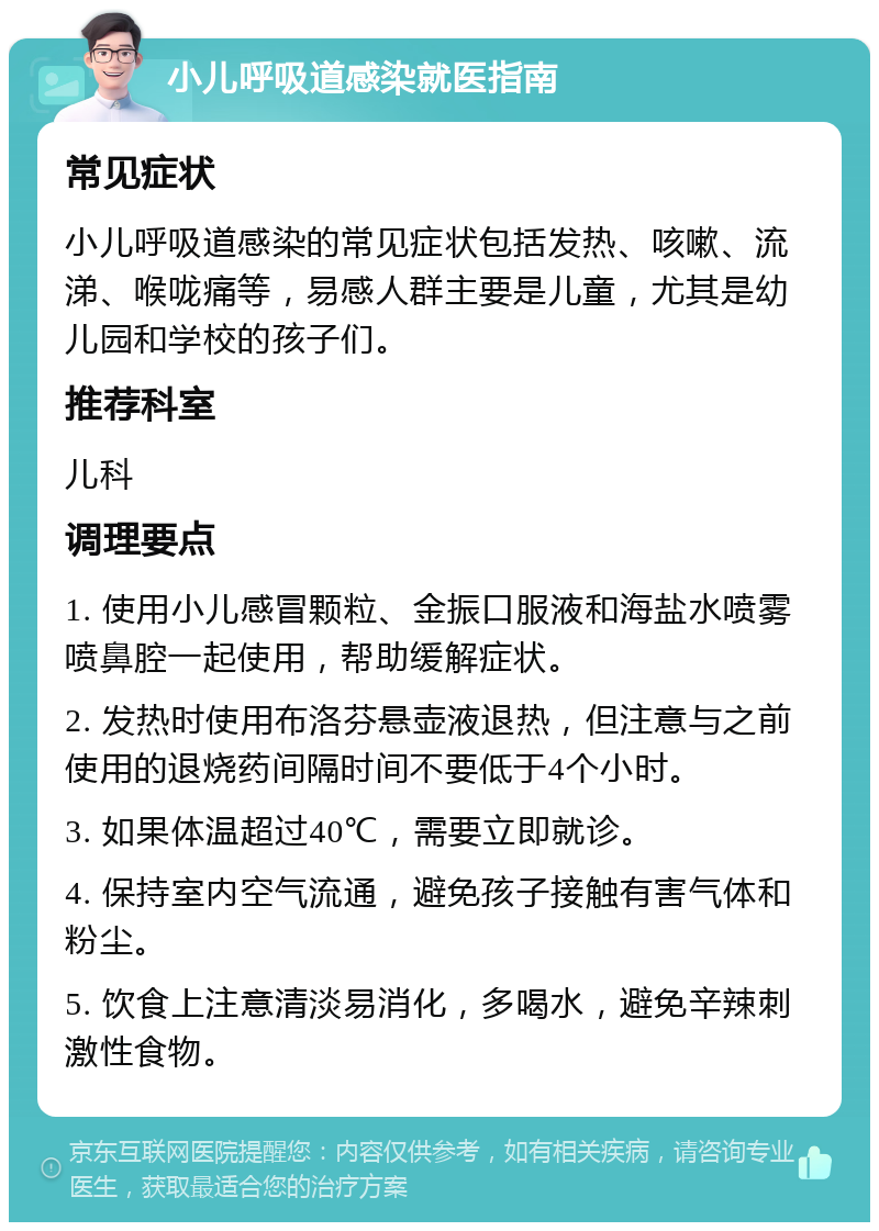 小儿呼吸道感染就医指南 常见症状 小儿呼吸道感染的常见症状包括发热、咳嗽、流涕、喉咙痛等，易感人群主要是儿童，尤其是幼儿园和学校的孩子们。 推荐科室 儿科 调理要点 1. 使用小儿感冒颗粒、金振口服液和海盐水喷雾喷鼻腔一起使用，帮助缓解症状。 2. 发热时使用布洛芬悬壶液退热，但注意与之前使用的退烧药间隔时间不要低于4个小时。 3. 如果体温超过40℃，需要立即就诊。 4. 保持室内空气流通，避免孩子接触有害气体和粉尘。 5. 饮食上注意清淡易消化，多喝水，避免辛辣刺激性食物。