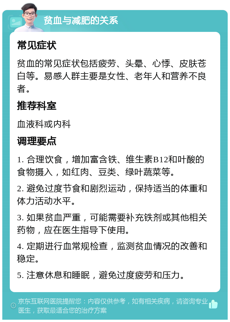 贫血与减肥的关系 常见症状 贫血的常见症状包括疲劳、头晕、心悸、皮肤苍白等。易感人群主要是女性、老年人和营养不良者。 推荐科室 血液科或内科 调理要点 1. 合理饮食，增加富含铁、维生素B12和叶酸的食物摄入，如红肉、豆类、绿叶蔬菜等。 2. 避免过度节食和剧烈运动，保持适当的体重和体力活动水平。 3. 如果贫血严重，可能需要补充铁剂或其他相关药物，应在医生指导下使用。 4. 定期进行血常规检查，监测贫血情况的改善和稳定。 5. 注意休息和睡眠，避免过度疲劳和压力。