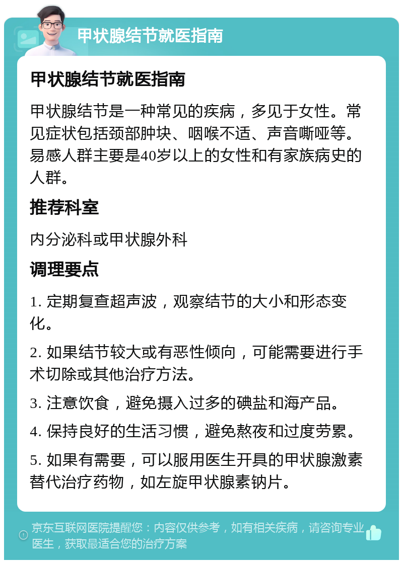 甲状腺结节就医指南 甲状腺结节就医指南 甲状腺结节是一种常见的疾病，多见于女性。常见症状包括颈部肿块、咽喉不适、声音嘶哑等。易感人群主要是40岁以上的女性和有家族病史的人群。 推荐科室 内分泌科或甲状腺外科 调理要点 1. 定期复查超声波，观察结节的大小和形态变化。 2. 如果结节较大或有恶性倾向，可能需要进行手术切除或其他治疗方法。 3. 注意饮食，避免摄入过多的碘盐和海产品。 4. 保持良好的生活习惯，避免熬夜和过度劳累。 5. 如果有需要，可以服用医生开具的甲状腺激素替代治疗药物，如左旋甲状腺素钠片。