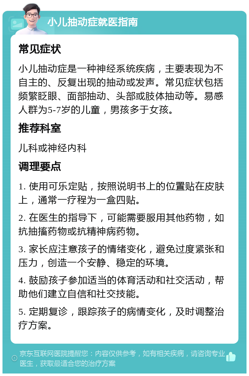 小儿抽动症就医指南 常见症状 小儿抽动症是一种神经系统疾病，主要表现为不自主的、反复出现的抽动或发声。常见症状包括频繁眨眼、面部抽动、头部或肢体抽动等。易感人群为5-7岁的儿童，男孩多于女孩。 推荐科室 儿科或神经内科 调理要点 1. 使用可乐定贴，按照说明书上的位置贴在皮肤上，通常一疗程为一盒四贴。 2. 在医生的指导下，可能需要服用其他药物，如抗抽搐药物或抗精神病药物。 3. 家长应注意孩子的情绪变化，避免过度紧张和压力，创造一个安静、稳定的环境。 4. 鼓励孩子参加适当的体育活动和社交活动，帮助他们建立自信和社交技能。 5. 定期复诊，跟踪孩子的病情变化，及时调整治疗方案。