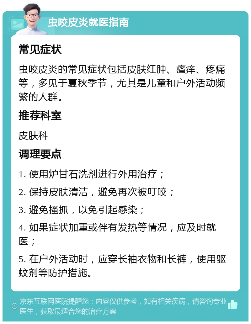 虫咬皮炎就医指南 常见症状 虫咬皮炎的常见症状包括皮肤红肿、瘙痒、疼痛等，多见于夏秋季节，尤其是儿童和户外活动频繁的人群。 推荐科室 皮肤科 调理要点 1. 使用炉甘石洗剂进行外用治疗； 2. 保持皮肤清洁，避免再次被叮咬； 3. 避免搔抓，以免引起感染； 4. 如果症状加重或伴有发热等情况，应及时就医； 5. 在户外活动时，应穿长袖衣物和长裤，使用驱蚊剂等防护措施。