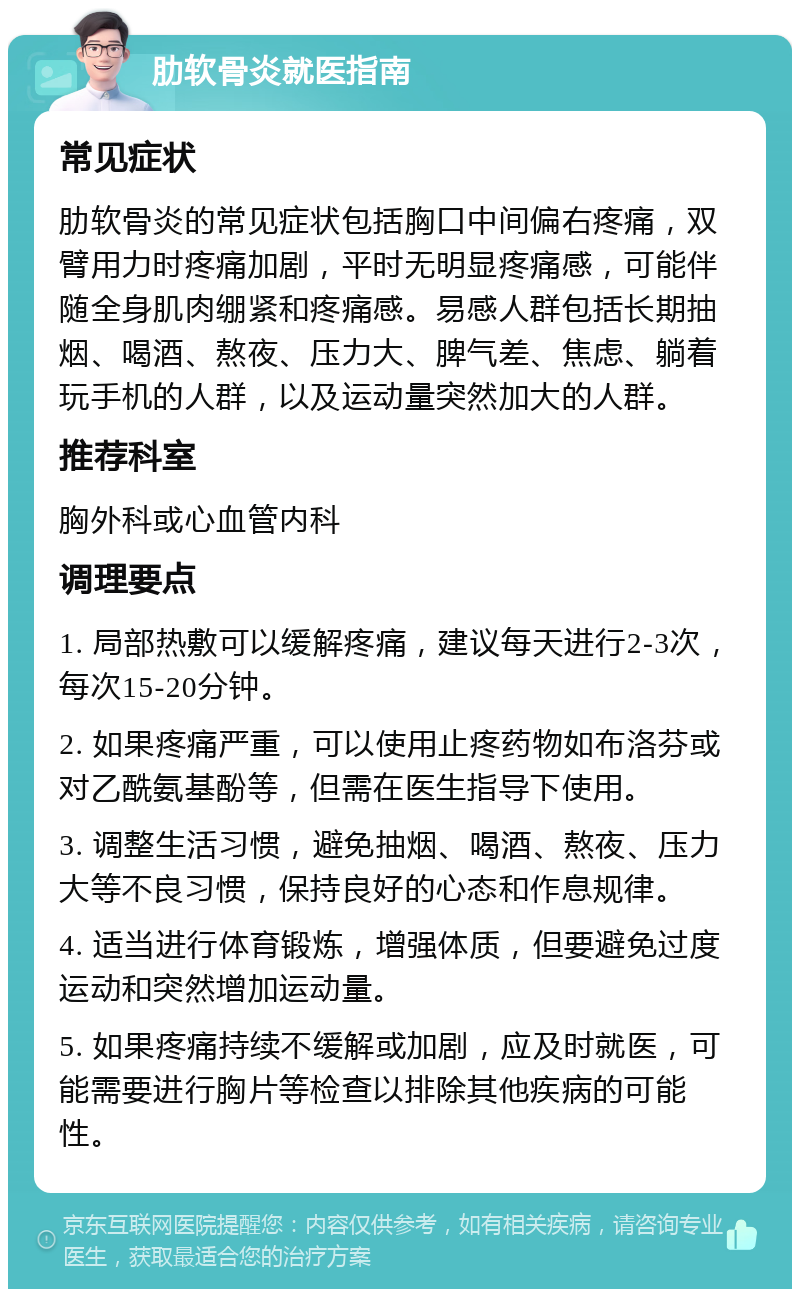 肋软骨炎就医指南 常见症状 肋软骨炎的常见症状包括胸口中间偏右疼痛，双臂用力时疼痛加剧，平时无明显疼痛感，可能伴随全身肌肉绷紧和疼痛感。易感人群包括长期抽烟、喝酒、熬夜、压力大、脾气差、焦虑、躺着玩手机的人群，以及运动量突然加大的人群。 推荐科室 胸外科或心血管内科 调理要点 1. 局部热敷可以缓解疼痛，建议每天进行2-3次，每次15-20分钟。 2. 如果疼痛严重，可以使用止疼药物如布洛芬或对乙酰氨基酚等，但需在医生指导下使用。 3. 调整生活习惯，避免抽烟、喝酒、熬夜、压力大等不良习惯，保持良好的心态和作息规律。 4. 适当进行体育锻炼，增强体质，但要避免过度运动和突然增加运动量。 5. 如果疼痛持续不缓解或加剧，应及时就医，可能需要进行胸片等检查以排除其他疾病的可能性。