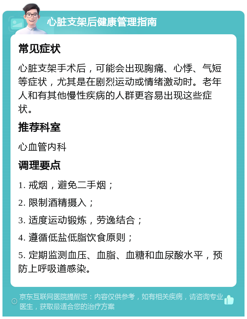 心脏支架后健康管理指南 常见症状 心脏支架手术后，可能会出现胸痛、心悸、气短等症状，尤其是在剧烈运动或情绪激动时。老年人和有其他慢性疾病的人群更容易出现这些症状。 推荐科室 心血管内科 调理要点 1. 戒烟，避免二手烟； 2. 限制酒精摄入； 3. 适度运动锻炼，劳逸结合； 4. 遵循低盐低脂饮食原则； 5. 定期监测血压、血脂、血糖和血尿酸水平，预防上呼吸道感染。