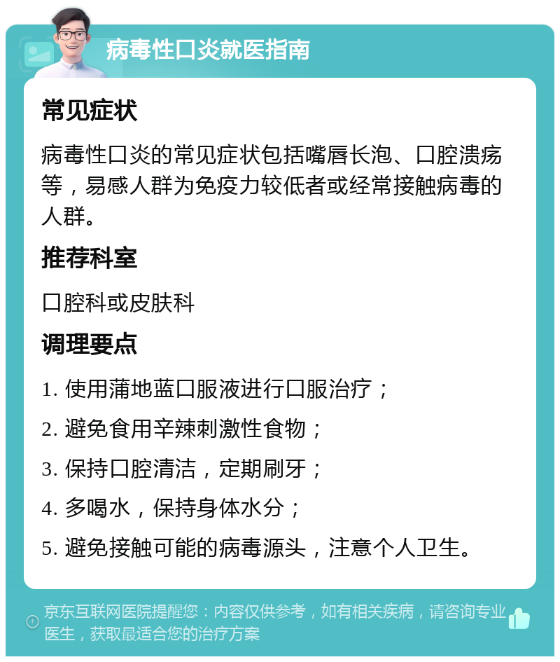 病毒性口炎就医指南 常见症状 病毒性口炎的常见症状包括嘴唇长泡、口腔溃疡等，易感人群为免疫力较低者或经常接触病毒的人群。 推荐科室 口腔科或皮肤科 调理要点 1. 使用蒲地蓝口服液进行口服治疗； 2. 避免食用辛辣刺激性食物； 3. 保持口腔清洁，定期刷牙； 4. 多喝水，保持身体水分； 5. 避免接触可能的病毒源头，注意个人卫生。