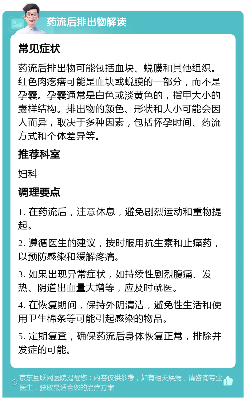 药流后排出物解读 常见症状 药流后排出物可能包括血块、蜕膜和其他组织。红色肉疙瘩可能是血块或蜕膜的一部分，而不是孕囊。孕囊通常是白色或淡黄色的，指甲大小的囊样结构。排出物的颜色、形状和大小可能会因人而异，取决于多种因素，包括怀孕时间、药流方式和个体差异等。 推荐科室 妇科 调理要点 1. 在药流后，注意休息，避免剧烈运动和重物提起。 2. 遵循医生的建议，按时服用抗生素和止痛药，以预防感染和缓解疼痛。 3. 如果出现异常症状，如持续性剧烈腹痛、发热、阴道出血量大增等，应及时就医。 4. 在恢复期间，保持外阴清洁，避免性生活和使用卫生棉条等可能引起感染的物品。 5. 定期复查，确保药流后身体恢复正常，排除并发症的可能。