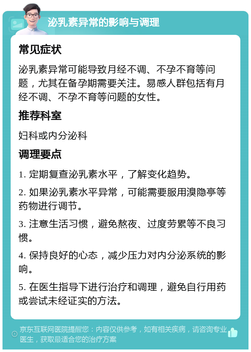 泌乳素异常的影响与调理 常见症状 泌乳素异常可能导致月经不调、不孕不育等问题，尤其在备孕期需要关注。易感人群包括有月经不调、不孕不育等问题的女性。 推荐科室 妇科或内分泌科 调理要点 1. 定期复查泌乳素水平，了解变化趋势。 2. 如果泌乳素水平异常，可能需要服用溴隐亭等药物进行调节。 3. 注意生活习惯，避免熬夜、过度劳累等不良习惯。 4. 保持良好的心态，减少压力对内分泌系统的影响。 5. 在医生指导下进行治疗和调理，避免自行用药或尝试未经证实的方法。