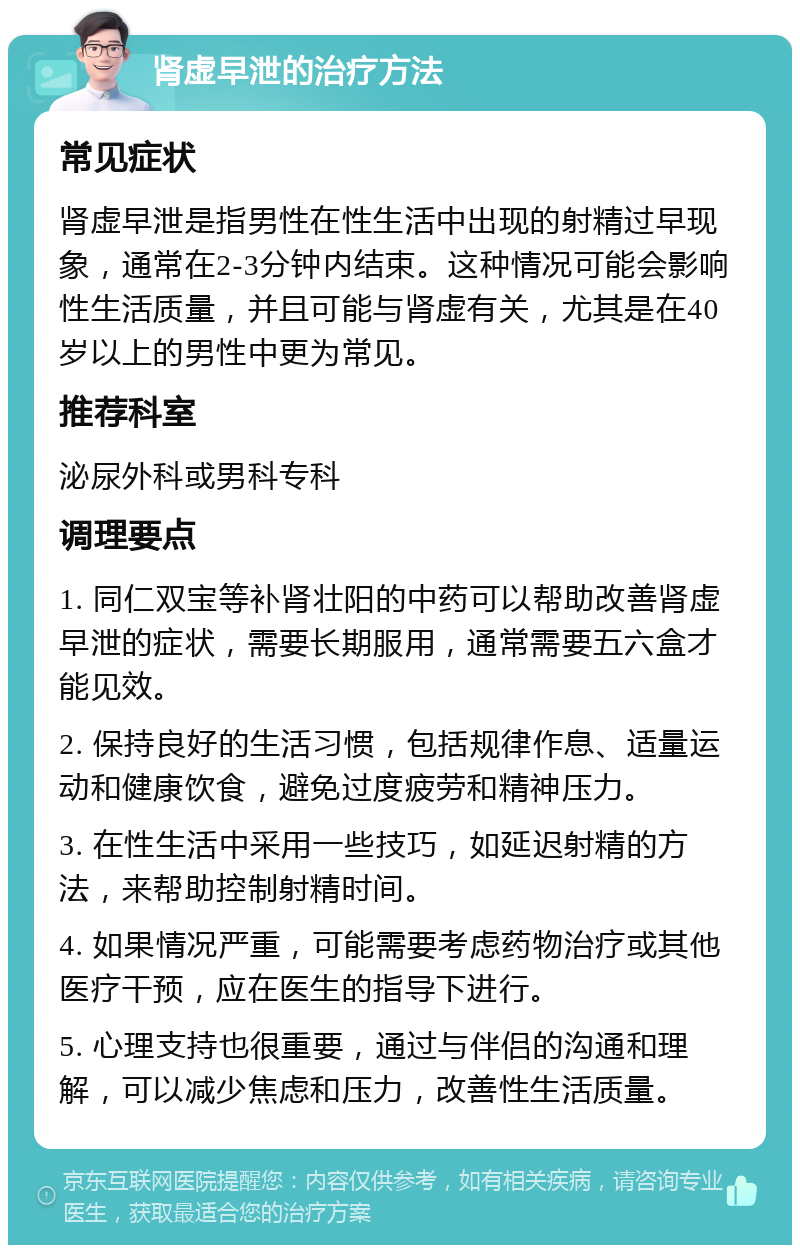 肾虚早泄的治疗方法 常见症状 肾虚早泄是指男性在性生活中出现的射精过早现象，通常在2-3分钟内结束。这种情况可能会影响性生活质量，并且可能与肾虚有关，尤其是在40岁以上的男性中更为常见。 推荐科室 泌尿外科或男科专科 调理要点 1. 同仁双宝等补肾壮阳的中药可以帮助改善肾虚早泄的症状，需要长期服用，通常需要五六盒才能见效。 2. 保持良好的生活习惯，包括规律作息、适量运动和健康饮食，避免过度疲劳和精神压力。 3. 在性生活中采用一些技巧，如延迟射精的方法，来帮助控制射精时间。 4. 如果情况严重，可能需要考虑药物治疗或其他医疗干预，应在医生的指导下进行。 5. 心理支持也很重要，通过与伴侣的沟通和理解，可以减少焦虑和压力，改善性生活质量。