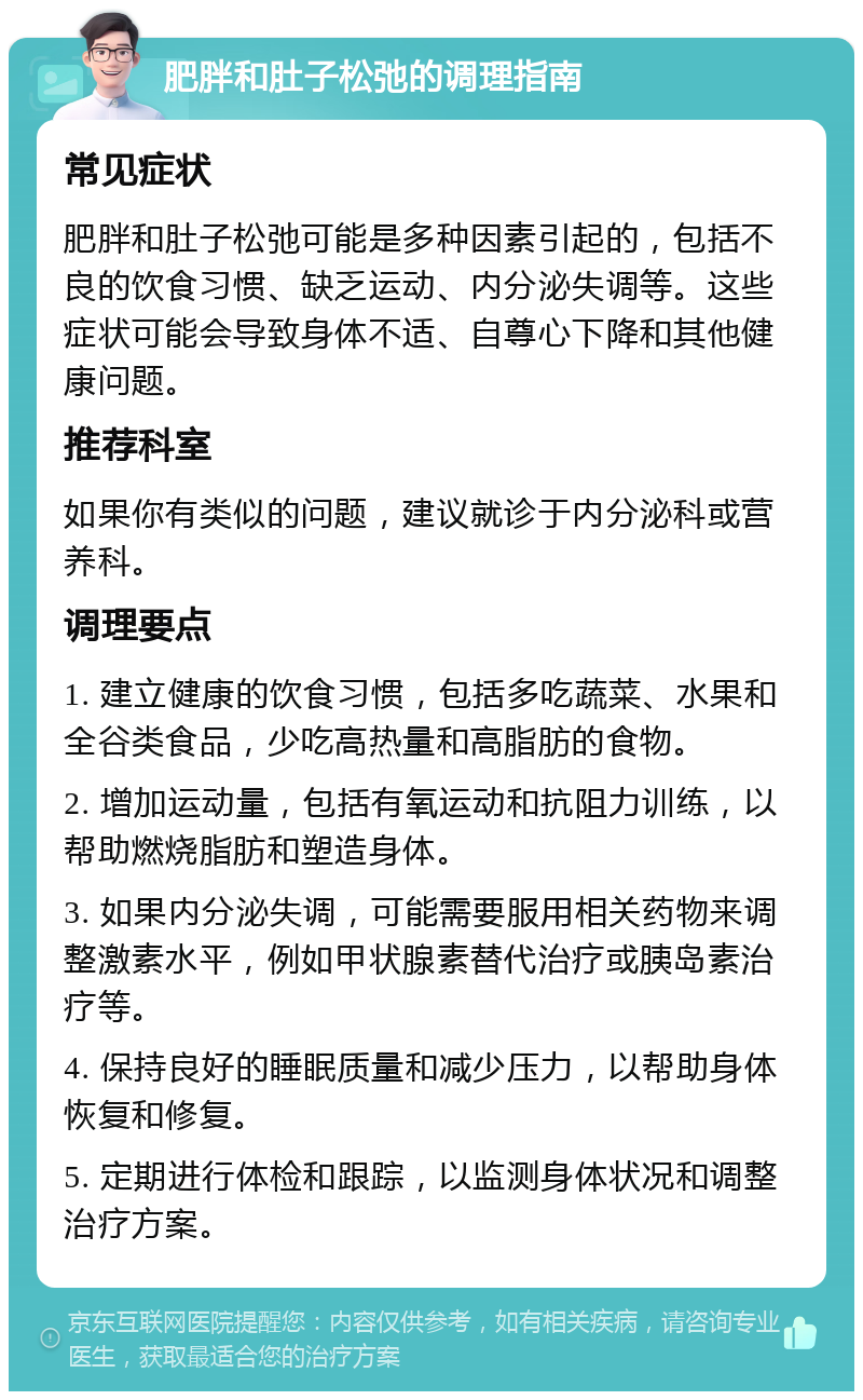 肥胖和肚子松弛的调理指南 常见症状 肥胖和肚子松弛可能是多种因素引起的，包括不良的饮食习惯、缺乏运动、内分泌失调等。这些症状可能会导致身体不适、自尊心下降和其他健康问题。 推荐科室 如果你有类似的问题，建议就诊于内分泌科或营养科。 调理要点 1. 建立健康的饮食习惯，包括多吃蔬菜、水果和全谷类食品，少吃高热量和高脂肪的食物。 2. 增加运动量，包括有氧运动和抗阻力训练，以帮助燃烧脂肪和塑造身体。 3. 如果内分泌失调，可能需要服用相关药物来调整激素水平，例如甲状腺素替代治疗或胰岛素治疗等。 4. 保持良好的睡眠质量和减少压力，以帮助身体恢复和修复。 5. 定期进行体检和跟踪，以监测身体状况和调整治疗方案。