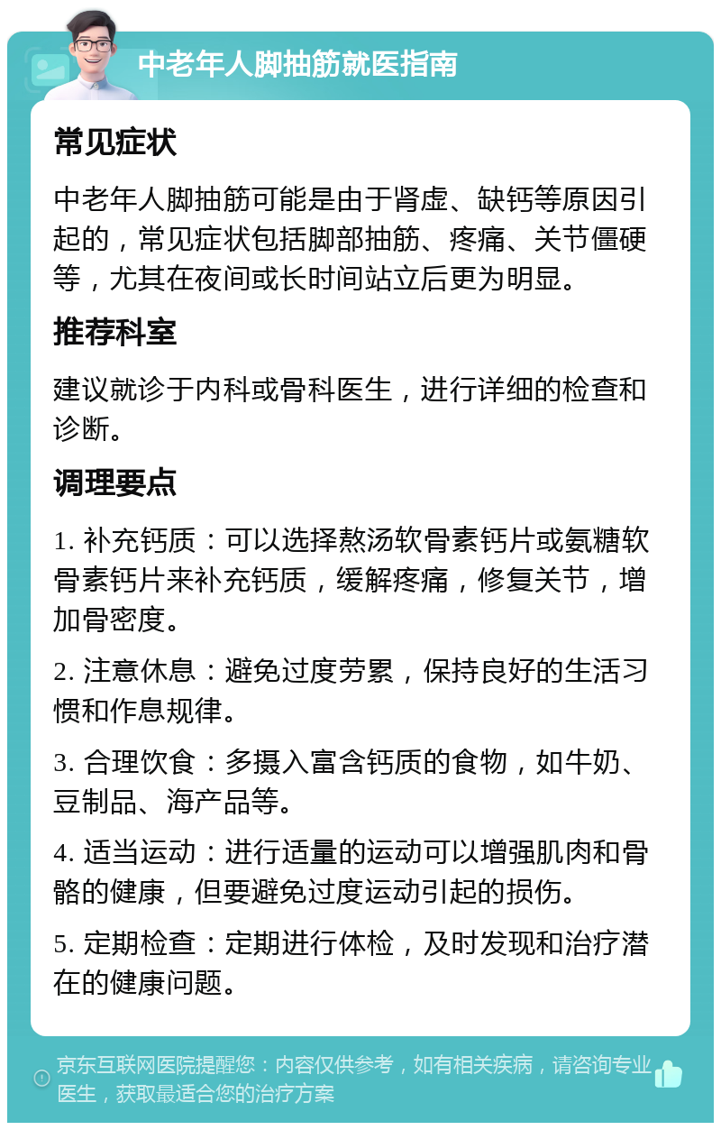 中老年人脚抽筋就医指南 常见症状 中老年人脚抽筋可能是由于肾虚、缺钙等原因引起的，常见症状包括脚部抽筋、疼痛、关节僵硬等，尤其在夜间或长时间站立后更为明显。 推荐科室 建议就诊于内科或骨科医生，进行详细的检查和诊断。 调理要点 1. 补充钙质：可以选择熬汤软骨素钙片或氨糖软骨素钙片来补充钙质，缓解疼痛，修复关节，增加骨密度。 2. 注意休息：避免过度劳累，保持良好的生活习惯和作息规律。 3. 合理饮食：多摄入富含钙质的食物，如牛奶、豆制品、海产品等。 4. 适当运动：进行适量的运动可以增强肌肉和骨骼的健康，但要避免过度运动引起的损伤。 5. 定期检查：定期进行体检，及时发现和治疗潜在的健康问题。