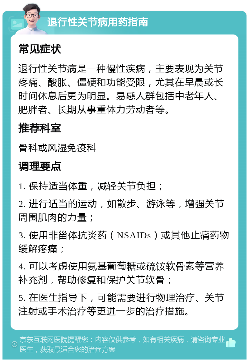 退行性关节病用药指南 常见症状 退行性关节病是一种慢性疾病，主要表现为关节疼痛、酸胀、僵硬和功能受限，尤其在早晨或长时间休息后更为明显。易感人群包括中老年人、肥胖者、长期从事重体力劳动者等。 推荐科室 骨科或风湿免疫科 调理要点 1. 保持适当体重，减轻关节负担； 2. 进行适当的运动，如散步、游泳等，增强关节周围肌肉的力量； 3. 使用非甾体抗炎药（NSAIDs）或其他止痛药物缓解疼痛； 4. 可以考虑使用氨基葡萄糖或硫铵软骨素等营养补充剂，帮助修复和保护关节软骨； 5. 在医生指导下，可能需要进行物理治疗、关节注射或手术治疗等更进一步的治疗措施。