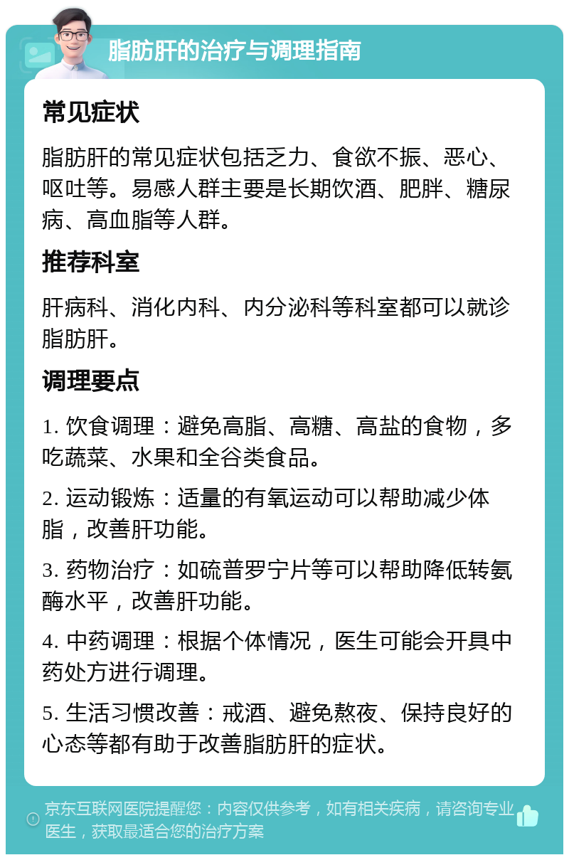 脂肪肝的治疗与调理指南 常见症状 脂肪肝的常见症状包括乏力、食欲不振、恶心、呕吐等。易感人群主要是长期饮酒、肥胖、糖尿病、高血脂等人群。 推荐科室 肝病科、消化内科、内分泌科等科室都可以就诊脂肪肝。 调理要点 1. 饮食调理：避免高脂、高糖、高盐的食物，多吃蔬菜、水果和全谷类食品。 2. 运动锻炼：适量的有氧运动可以帮助减少体脂，改善肝功能。 3. 药物治疗：如硫普罗宁片等可以帮助降低转氨酶水平，改善肝功能。 4. 中药调理：根据个体情况，医生可能会开具中药处方进行调理。 5. 生活习惯改善：戒酒、避免熬夜、保持良好的心态等都有助于改善脂肪肝的症状。