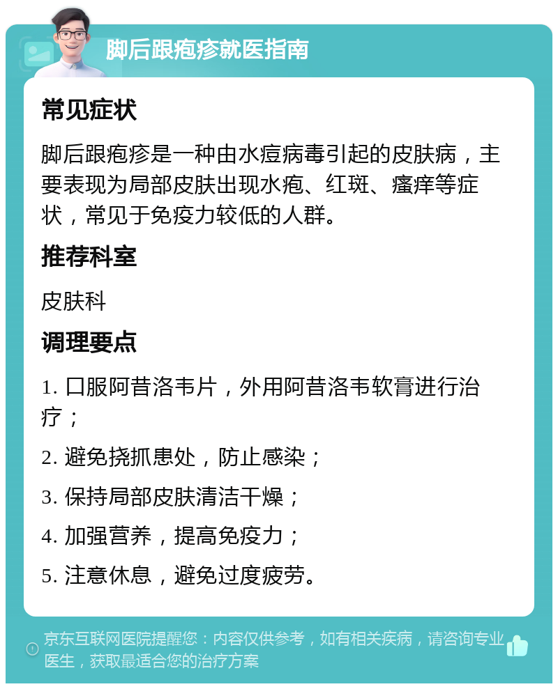 脚后跟疱疹就医指南 常见症状 脚后跟疱疹是一种由水痘病毒引起的皮肤病，主要表现为局部皮肤出现水疱、红斑、瘙痒等症状，常见于免疫力较低的人群。 推荐科室 皮肤科 调理要点 1. 口服阿昔洛韦片，外用阿昔洛韦软膏进行治疗； 2. 避免挠抓患处，防止感染； 3. 保持局部皮肤清洁干燥； 4. 加强营养，提高免疫力； 5. 注意休息，避免过度疲劳。