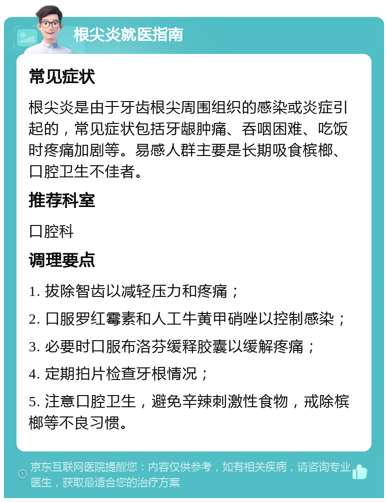 根尖炎就医指南 常见症状 根尖炎是由于牙齿根尖周围组织的感染或炎症引起的，常见症状包括牙龈肿痛、吞咽困难、吃饭时疼痛加剧等。易感人群主要是长期吸食槟榔、口腔卫生不佳者。 推荐科室 口腔科 调理要点 1. 拔除智齿以减轻压力和疼痛； 2. 口服罗红霉素和人工牛黄甲硝唑以控制感染； 3. 必要时口服布洛芬缓释胶囊以缓解疼痛； 4. 定期拍片检查牙根情况； 5. 注意口腔卫生，避免辛辣刺激性食物，戒除槟榔等不良习惯。