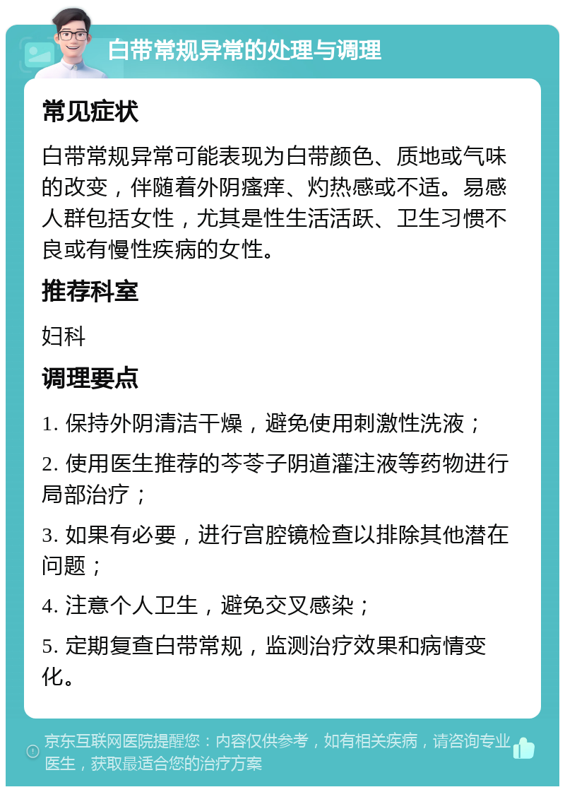 白带常规异常的处理与调理 常见症状 白带常规异常可能表现为白带颜色、质地或气味的改变，伴随着外阴瘙痒、灼热感或不适。易感人群包括女性，尤其是性生活活跃、卫生习惯不良或有慢性疾病的女性。 推荐科室 妇科 调理要点 1. 保持外阴清洁干燥，避免使用刺激性洗液； 2. 使用医生推荐的芩苓子阴道灌注液等药物进行局部治疗； 3. 如果有必要，进行宫腔镜检查以排除其他潜在问题； 4. 注意个人卫生，避免交叉感染； 5. 定期复查白带常规，监测治疗效果和病情变化。