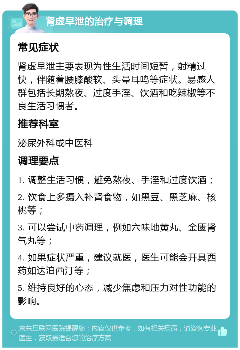 肾虚早泄的治疗与调理 常见症状 肾虚早泄主要表现为性生活时间短暂，射精过快，伴随着腰膝酸软、头晕耳鸣等症状。易感人群包括长期熬夜、过度手淫、饮酒和吃辣椒等不良生活习惯者。 推荐科室 泌尿外科或中医科 调理要点 1. 调整生活习惯，避免熬夜、手淫和过度饮酒； 2. 饮食上多摄入补肾食物，如黑豆、黑芝麻、核桃等； 3. 可以尝试中药调理，例如六味地黄丸、金匮肾气丸等； 4. 如果症状严重，建议就医，医生可能会开具西药如达泊西汀等； 5. 维持良好的心态，减少焦虑和压力对性功能的影响。